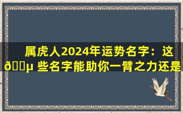 属虎人2024年运势名字：这 🐵 些名字能助你一臂之力还是带来厄运 🐘